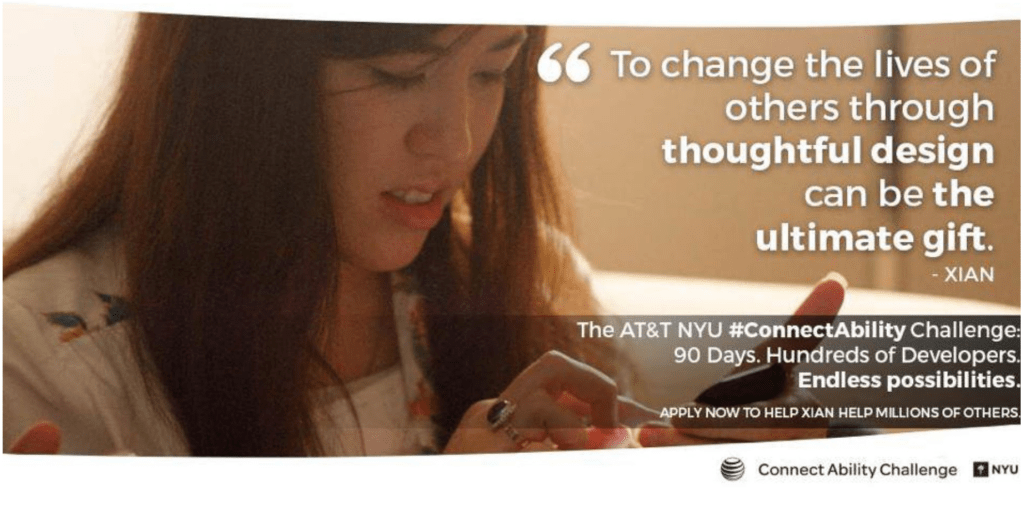 Close up of Xian concentrated looking down at screen. 
Text on upper right picture quote: to change the lives of others through thoughtful design can be the ultimate gift. – Xian
Text on lower third – The AT&T NYU “Connectability Challenge 90 days. Hundreds of developers. Endless possibilities.
Smaller text: Apply now to help Xian help millions of others.
